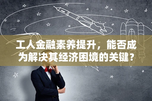 工人金融素养提升，能否成为解决其经济困境的关键？