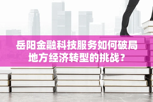 岳阳金融科技服务如何破局地方经济转型的挑战？