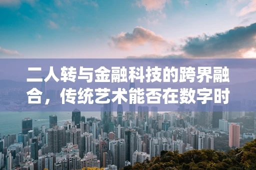 二人转与金融科技的跨界融合，传统艺术能否在数字时代焕发新生？