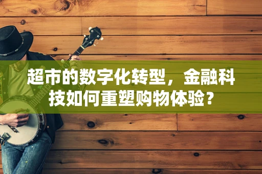 超市的数字化转型，金融科技如何重塑购物体验？