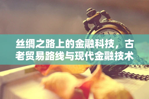 丝绸之路上的金融科技，古老贸易路线与现代金融技术的碰撞火花？