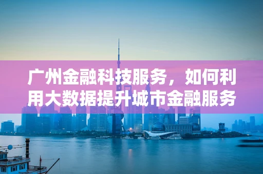 广州金融科技服务，如何利用大数据提升城市金融服务效率？