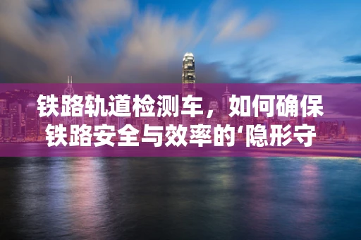 铁路轨道检测车，如何确保铁路安全与效率的‘隐形守护者’？