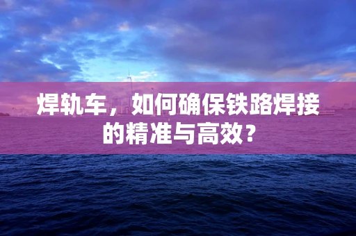 焊轨车，如何确保铁路焊接的精准与高效？