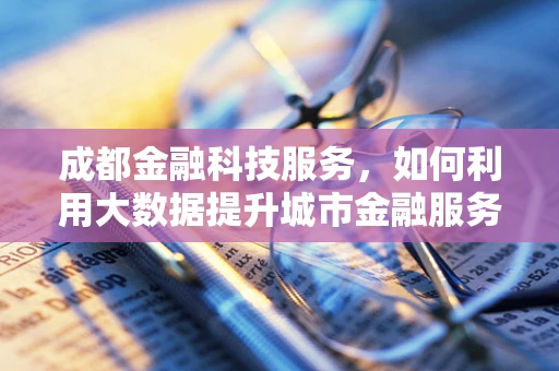 成都金融科技服务，如何利用大数据提升城市金融服务效率？