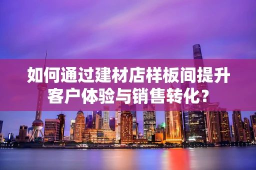 如何通过建材店样板间提升客户体验与销售转化？