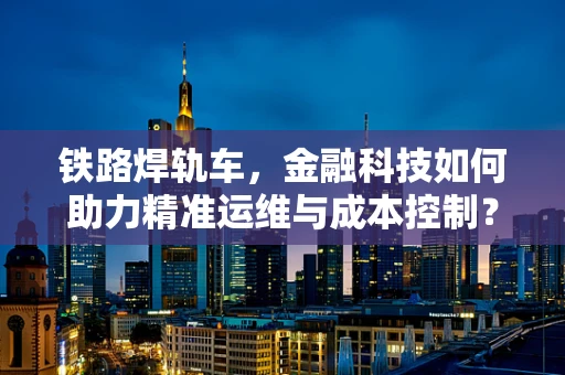 铁路焊轨车，金融科技如何助力精准运维与成本控制？