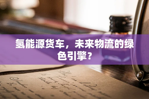 氢能源货车，未来物流的绿色引擎？