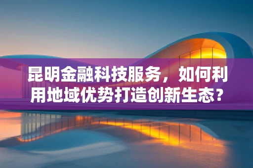 昆明金融科技服务，如何利用地域优势打造创新生态？