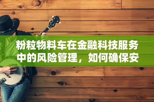 粉粒物料车在金融科技服务中的风险管理，如何确保安全与效率的平衡？