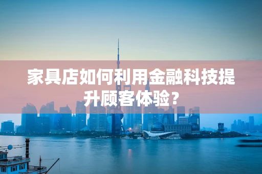家具店如何利用金融科技提升顾客体验？