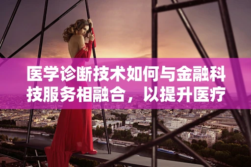 医学诊断技术如何与金融科技服务相融合，以提升医疗健康融资的精准度与效率？