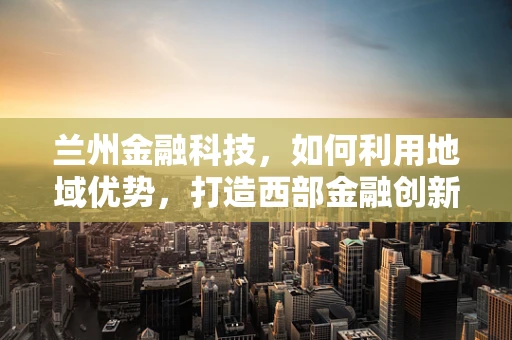 兰州金融科技，如何利用地域优势，打造西部金融创新高地？