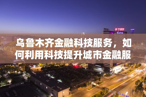 乌鲁木齐金融科技服务，如何利用科技提升城市金融服务效率？
