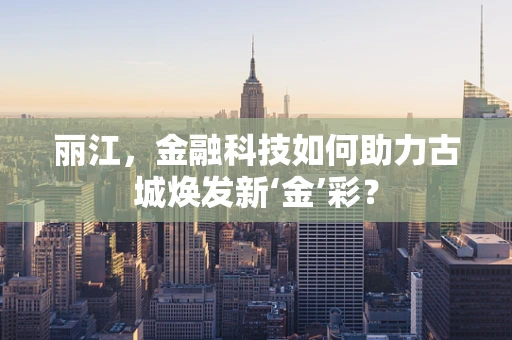 丽江，金融科技如何助力古城焕发新‘金’彩？