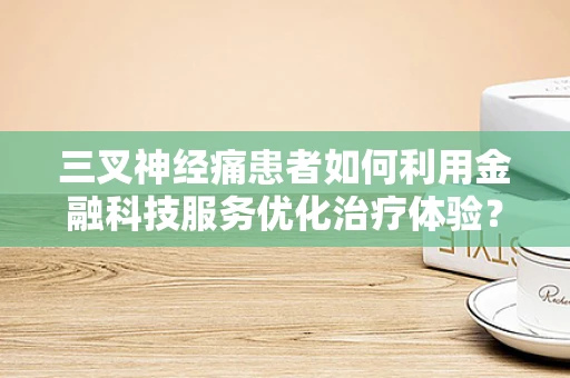 三叉神经痛患者如何利用金融科技服务优化治疗体验？