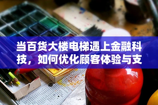 当百货大楼电梯遇上金融科技，如何优化顾客体验与支付安全？