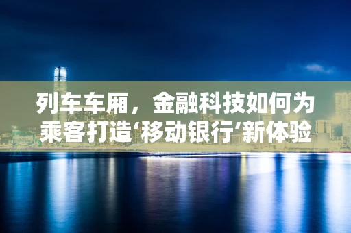 列车车厢，金融科技如何为乘客打造‘移动银行’新体验？