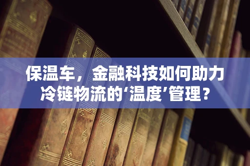 保温车，金融科技如何助力冷链物流的‘温度’管理？