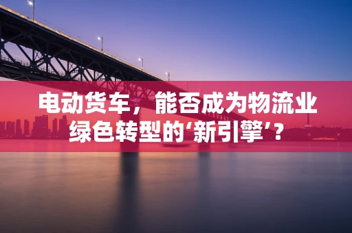 电动货车，能否成为物流业绿色转型的‘新引擎’？