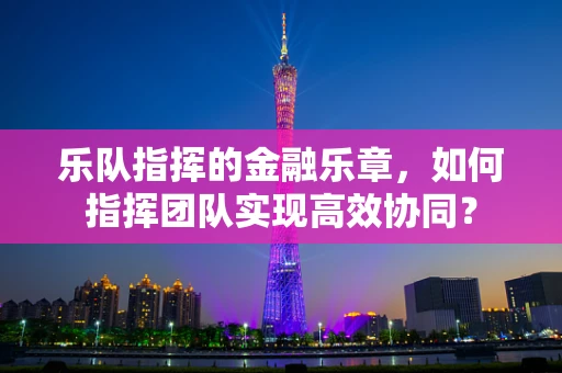 乐队指挥的金融乐章，如何指挥团队实现高效协同？