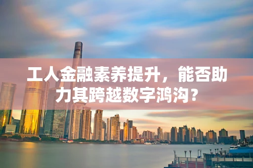 工人金融素养提升，能否助力其跨越数字鸿沟？