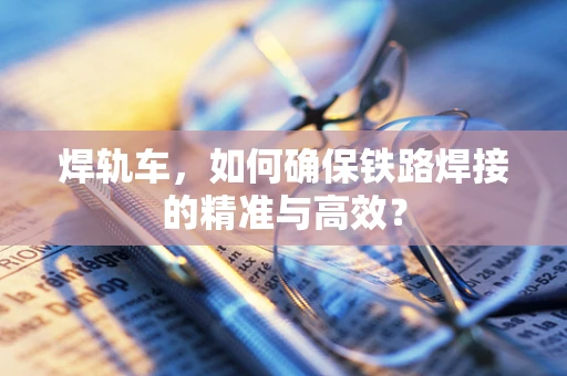 焊轨车，如何确保铁路焊接的精准与高效？