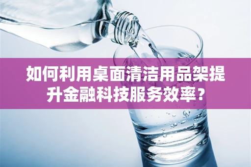 如何利用桌面清洁用品架提升金融科技服务效率？