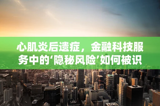 心肌炎后遗症，金融科技服务中的‘隐秘风险’如何被识别与管理？