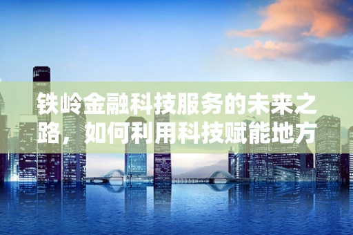 铁岭金融科技服务的未来之路，如何利用科技赋能地方经济？