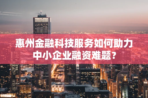 惠州金融科技服务如何助力中小企业融资难题？