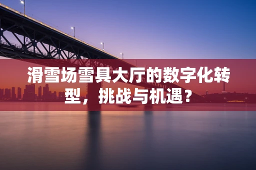 滑雪场雪具大厅的数字化转型，挑战与机遇？