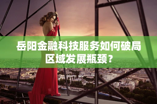 岳阳金融科技服务如何破局区域发展瓶颈？