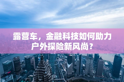 露营车，金融科技如何助力户外探险新风尚？
