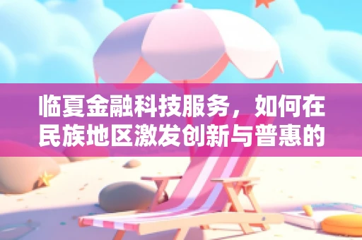 临夏金融科技服务，如何在民族地区激发创新与普惠的双重潜力？