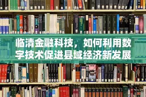 临清金融科技，如何利用数字技术促进县域经济新发展？