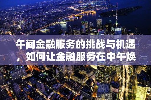 午间金融服务的挑战与机遇，如何让金融服务在中午焕发新活力？