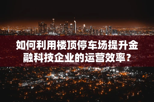 如何利用楼顶停车场提升金融科技企业的运营效率？