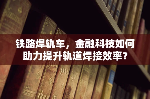 铁路焊轨车，金融科技如何助力提升轨道焊接效率？