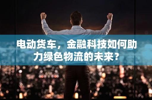 电动货车，金融科技如何助力绿色物流的未来？