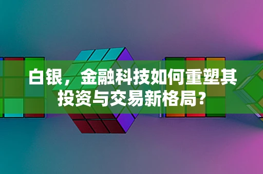 白银，金融科技如何重塑其投资与交易新格局？