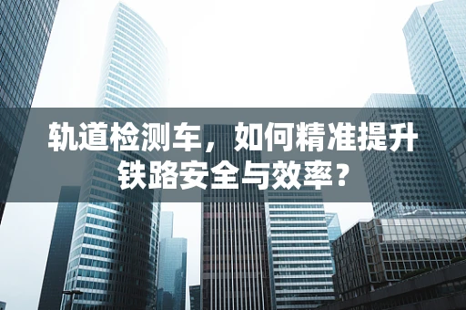 轨道检测车，如何精准提升铁路安全与效率？