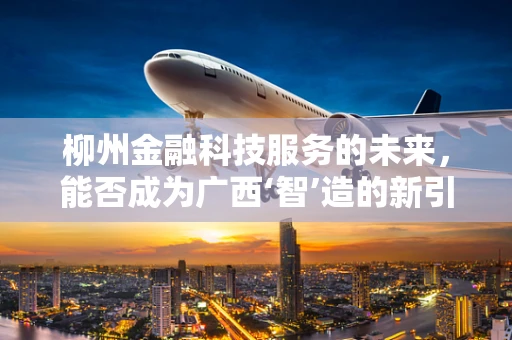 柳州金融科技服务的未来，能否成为广西‘智’造的新引擎？