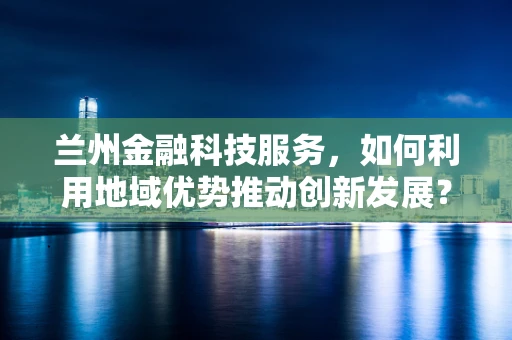 兰州金融科技服务，如何利用地域优势推动创新发展？