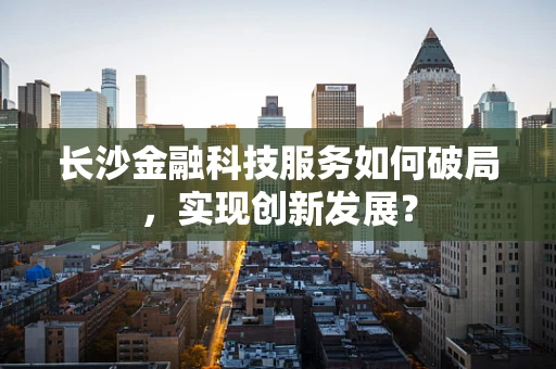 长沙金融科技服务如何破局，实现创新发展？