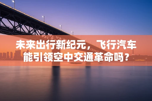 未来出行新纪元，飞行汽车能引领空中交通革命吗？
