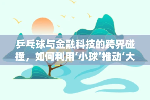 乒乓球与金融科技的跨界碰撞，如何利用‘小球’推动‘大服务’创新？
