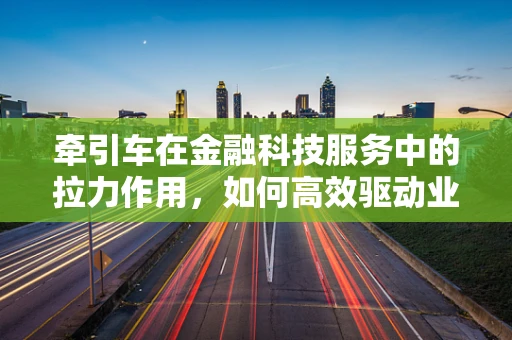 牵引车在金融科技服务中的拉力作用，如何高效驱动业务增长？