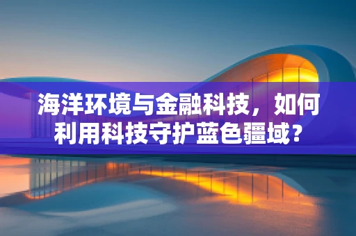 海洋环境与金融科技，如何利用科技守护蓝色疆域？