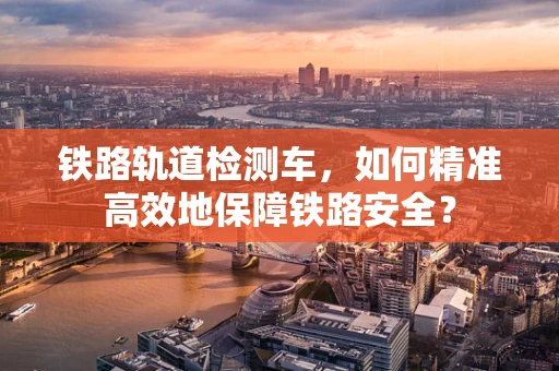 铁路轨道检测车，如何精准高效地保障铁路安全？